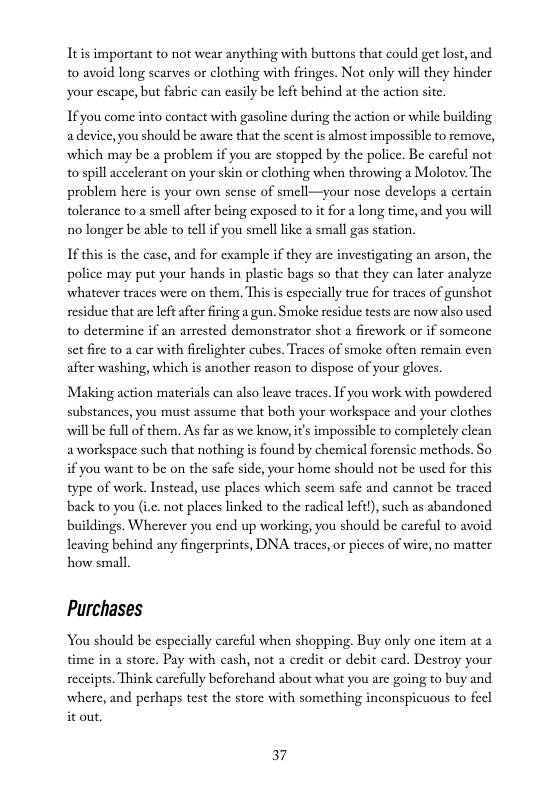 Itis important to not wear anything with buttons that could get lost, and to avoid long scarves or clothing with fringes. Not only will they hinder your escape, but fabric can easily be left behind at the action site.  If you come into contact with gasoline during the action or while building adevice, you should be aware that the scent is almost impossible to remove, which may be a problem if you are stopped by the police. Be careful not to spill accelerant on your skin or clothing when throwing a Molotov: The problem here is your own sense of smell—your nose develops a certain tolerance to a smell after being exposed to i for a long time, and you will 1o longer be able to tell if you smell like a small gas station.  1 this is the case, and for example if they are investigating an arson, the police may put your hands in plastic bags so that they can later analyze whatever traces were on them. This i especially true for traces of gunshot residue that are eftafter firing a gun. Smoke residue tests are now also used to determine if an arrested demonstrator shot a fircwork or if someone set fire to a car with firlighter cubes. Traces of smoke often remain even after washing, which is another reason to dispose of your gloves.  Making action materials can also leave traces. I you work with powdered substances, you must assume that both your workspace and your clothes will be full of them. As far as we know, it’s impossible to completely clean aworkspace such that nothing is found by chemical forensic methods. So if you want to be on the safe side, your home should not be used for this type of work. Instead, use places which scem safe and cannot be traced back to you (i.c. not places linked to the radical left), such as abandoned buildings. Wherever you end up working, you should be careful to avoid leaving behind any fingerprints, DNA traces, or picces of wire, no matter how small  Purchases  You should be especially carefil when shopping. Buy only one item at a time in a store. Pay with cash, not a eredit o debit card. Destroy your seceipts. Think carcfully beforchand about what you are going to buy and where, and perhaps test the store with something inconspicuous to fecl it out.  37 